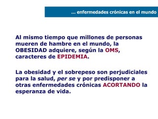 Al mismo tiempo que millones de personas mueren de hambre en el mundo, la OBESIDAD adquiere, según la  OMS , caracteres de  EPIDEMIA . La obesidad y el sobrepeso son perjudiciales para la salud,  per se  y por predisponer a otras enfermedades crónicas  ACORTANDO  la esperanza de vida. …  enfermedades crónicas en el mundo 