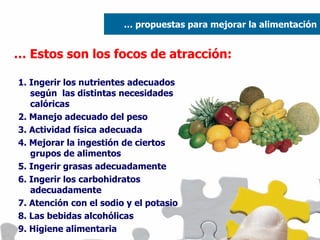 …  Estos son los focos de atracción: 1. Ingerir los nutrientes adecuados según  las distintas necesidades calóricas 2. Manejo adecuado del peso 3. Actividad física adecuada 4. Mejorar la ingestión de ciertos grupos de alimentos 5. Ingerir grasas adecuadamente 6. Ingerir los carbohidratos adecuadamente 7. Atención con el sodio y el potasio 8. Las bebidas alcohólicas 9. Higiene alimentaria …  propuestas para mejorar la alimentación 