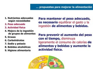 1. Nutrientes adecuados según necesidades 2. Peso adecuado  3. Actividad física 4. Mejora de la ingestión de grupos de alimentos 5. Grasas  6. Carbohidratos 7. Sodio y potasio 8. Bebidas alcohólicas 9. Higiene alimentaria Para mantener el peso adecuado, es necesario  equilibrar el gasto y la ingestión  de alimentos y bebidas. Para prevenir el aumento del peso con el tiempo,  disminuya ligeramente el consumo de calorías  de alimentos y bebidas y aumente la actividad física. …  propuestas para mejorar la alimentación 