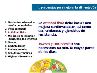 1. Nutrientes adecuados según necesidades 2. Peso adecuado  3. Actividad física 4. Mejora de la ingestión de grupos de alimentos 5. Grasas  6. Carbohidratos 7. Sodio y potasio 8. Bebidas alcohólicas 9. Higiene alimentaria La  actividad física  debe incluir una mejora cardiovascular, así como estiramientos y ejercicios de resistencia. Jovenes y adolescentes : son necesarios 60 min. la mayor parte de los días. …  propuestas para mejorar la alimentación 