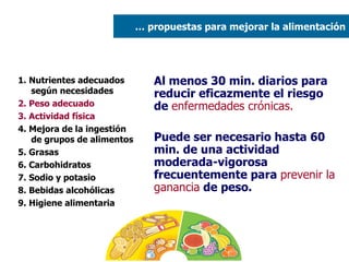 1. Nutrientes adecuados según necesidades 2. Peso adecuado  3. Actividad física 4. Mejora de la ingestión de grupos de alimentos 5. Grasas  6. Carbohidratos 7. Sodio y potasio 8. Bebidas alcohólicas 9. Higiene alimentaria Al menos 30 min. diarios para reducir eficazmente el riesgo de  enfermedades crónicas. Puede ser necesario hasta 60 min. de una actividad moderada-vigorosa frecuentemente para  prevenir la ganancia  de peso. …  propuestas para mejorar la alimentación 