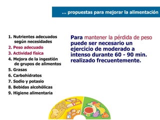 1. Nutrientes adecuados según necesidades 2. Peso adecuado  3. Actividad física 4. Mejora de la ingestión de grupos de alimentos 5. Grasas  6. Carbohidratos 7. Sodio y potasio 8. Bebidas alcohólicas 9. Higiene alimentaria Para  mantener la pérdida de peso  puede ser necesario un ejercicio de moderado a intenso durante 60 - 90 min. realizado frecuentemente. …  propuestas para mejorar la alimentación 