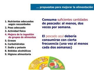 1. Nutrientes adecuados según necesidades 2. Peso adecuado  3. Actividad física 4. Mejora de la ingestión de grupos de alimentos 5. Grasas  6. Carbohidratos 7. Sodio y potasio 8. Bebidas alcohólicas 9. Higiene alimentaria Consuma  suficientes cantidades  de pescado: al menos, dos veces por semana.  El  pescado azul  debería consumirse con cierta frecuencia (una vez al menos cada dos semanas) …  propuestas para mejorar la alimentación 