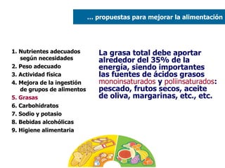 1. Nutrientes adecuados según necesidades 2. Peso adecuado  3. Actividad física 4. Mejora de la ingestión de grupos de alimentos 5. Grasas   6. Carbohidratos 7. Sodio y potasio 8. Bebidas alcohólicas 9. Higiene alimentaria La grasa total debe aportar alrededor del 35% de la energía, siendo importantes las fuentes de ácidos grasos  monoinsaturados  y  poliinsaturados : pescado, frutos secos, aceite de oliva, margarinas, etc., etc. …  propuestas para mejorar la alimentación 