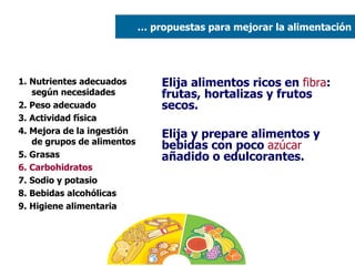 1. Nutrientes adecuados según necesidades 2. Peso adecuado  3. Actividad física 4. Mejora de la ingestión de grupos de alimentos 5. Grasas  6. Carbohidratos 7. Sodio y potasio 8. Bebidas alcohólicas 9. Higiene alimentaria Elija alimentos ricos en  fibra : frutas, hortalizas y frutos secos. Elija y prepare alimentos y bebidas con poco  azúcar  añadido o edulcorantes. …  propuestas para mejorar la alimentación 