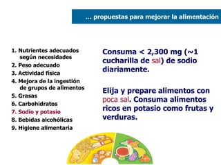 1. Nutrientes adecuados según necesidades 2. Peso adecuado  3. Actividad física 4. Mejora de la ingestión de grupos de alimentos 5. Grasas  6. Carbohidratos 7. Sodio y potasio 8. Bebidas alcohólicas 9. Higiene alimentaria Consuma < 2,300 mg (~1 cucharilla de  sal ) de sodio diariamente. Elija y prepare alimentos con  poca sal . Consuma alimentos ricos en potasio como frutas y verduras. …  propuestas para mejorar la alimentación 