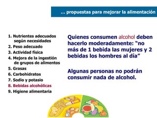 1. Nutrientes adecuados según necesidades 2. Peso adecuado  3. Actividad física 4. Mejora de la ingestión de grupos de alimentos 5. Grasas  6. Carbohidratos 7. Sodio y potasio 8. Bebidas alcohólicas 9. Higiene alimentaria Quienes consumen  alcohol  deben hacerlo moderadamente: “no más de 1 bebida las mujeres y 2 bebidas los hombres al día”  Algunas personas no podrán consumir nada de alcohol. …  propuestas para mejorar la alimentación 