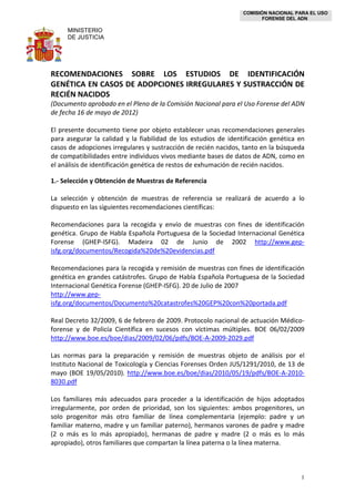 COMISIÓN NACIONAL PARA EL USO
FORENSE DEL ADN
MINISTERIO
DE JUSTICIA
1
RECOMENDACIONES SOBRE LOS ESTUDIOS DE IDENTIFICACIÓN
GENÉTICA EN CASOS DE ADOPCIONES IRREGULARES Y SUSTRACCIÓN DE
RECIÉN NACIDOS
(Documento aprobado en el Pleno de la Comisión Nacional para el Uso Forense del ADN
de fecha 16 de mayo de 2012)
El presente documento tiene por objeto establecer unas recomendaciones generales
para asegurar la calidad y la fiabilidad de los estudios de identificación genética en
casos de adopciones irregulares y sustracción de recién nacidos, tanto en la búsqueda
de compatibilidades entre individuos vivos mediante bases de datos de ADN, como en
el análisis de identificación genética de restos de exhumación de recién nacidos.
1.- Selección y Obtención de Muestras de Referencia
La selección y obtención de muestras de referencia se realizará de acuerdo a lo
dispuesto en las siguientes recomendaciones científicas:
Recomendaciones para la recogida y envío de muestras con fines de identificación
genética. Grupo de Habla Española Portuguesa de la Sociedad Internacional Genética
Forense (GHEP-ISFG). Madeira 02 de Junio de 2002 http://www.gep-
isfg.org/documentos/Recogida%20de%20evidencias.pdf
Recomendaciones para la recogida y remisión de muestras con fines de identificación
genética en grandes catástrofes. Grupo de Habla Española Portuguesa de la Sociedad
Internacional Genética Forense (GHEP-ISFG). 20 de Julio de 2007
http://www.gep-
isfg.org/documentos/Documento%20catastrofes%20GEP%20con%20portada.pdf
Real Decreto 32/2009, 6 de febrero de 2009. Protocolo nacional de actuación Médico-
forense y de Policía Científica en sucesos con víctimas múltiples. BOE 06/02/2009
http://www.boe.es/boe/dias/2009/02/06/pdfs/BOE-A-2009-2029.pdf
Las normas para la preparación y remisión de muestras objeto de análisis por el
Instituto Nacional de Toxicología y Ciencias Forenses Orden JUS/1291/2010, de 13 de
mayo (BOE 19/05/2010). http://www.boe.es/boe/dias/2010/05/19/pdfs/BOE-A-2010-
8030.pdf
Los familiares más adecuados para proceder a la identificación de hijos adoptados
irregularmente, por orden de prioridad, son los siguientes: ambos progenitores, un
solo progenitor más otro familiar de línea complementaria (ejemplo: padre y un
familiar materno, madre y un familiar paterno), hermanos varones de padre y madre
(2 o más es lo más apropiado), hermanas de padre y madre (2 o más es lo más
apropiado), otros familiares que compartan la línea paterna o la línea materna.
 