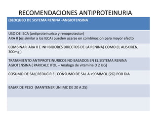 RECOMENDACIONES ANTIPROTEINURIA
(BLOQUEO DE SISTEMA RENINA -ANGIOTENSINA
USO DE IECA (antiproteinurico y renoprotector)
ARA II (es similar a los IECA) pueden usarse en combinacion para mayor efecto
COMBINAR ARA II E INHIBIDORES DIRECTOS DE LA RENINA( COMO EL ALISKIREN,
300mg )
TRATAMIENTO ANTIPROTEINURICOS NO BASADOS EN EL SISTEMA RENINA
AGIOTENSINA ( PARICALC ITOL – Analogo de vitamina D 2 UG)
COSUMO DE SAL( REDUCIR EL CONSUMO DE SAL A <90MMOL (2G) POR DIA
BAJAR DE PESO (MANTENER UN IMC DE 20 A 25)
 