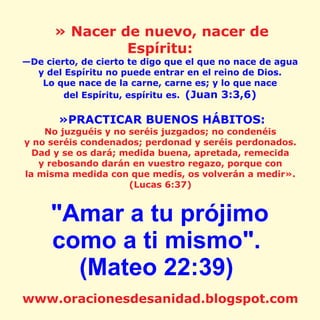 » Nacer de nuevo, nacer de
Espíritu:
—De cierto, de cierto te digo que el que no nace de agua
y del Espíritu no puede entrar en el reino de Dios.
Lo que nace de la carne, carne es; y lo que nace
del Espíritu, espíritu es. (Juan 3:3,6)
»PRACTICAR BUENOS HÁBITOS:
No juzguéis y no seréis juzgados; no condenéis
y no seréis condenados; perdonad y seréis perdonados.
Dad y se os dará; medida buena, apretada, remecida
y rebosando darán en vuestro regazo, porque con
la misma medida con que medís, os volverán a medir».
(Lucas 6:37)
"Amar a tu prójimo
como a ti mismo".
(Mateo 22:39)
www.oracionesdesanidad.blogspot.com
 