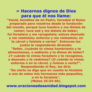 » Hacernos dignos de Dios
para que él nos llame:
"Venid, benditos de mi Padre, heredad el Reino
preparado para vosotros desde la fundación
del mundo, porque tuve hambre y me disteis de
comer; tuve sed y me disteis de beber;
fui forastero y me recogisteis; estuve desnudo
y me vestisteis; enfermo y me visitasteis; en
la cárcel y fuisteis a verme". Entonces los
justos le responderán diciendo:
"Señor, ¿cuándo te vimos hambriento y te
alimentamos, o sediento y te dimos de beber?
¿Y cuándo te vimos forastero y te recogimos,
o desnudo y te vestimos? ¿O cuándo te vimos
enfermo o en la cárcel, y fuimos a verte?".
Respondiendo el Rey, les dirá:
"De cierto os digo que en cuanto lo hicisteis
a uno de estos mis hermanos más pequeños,
a mí lo hicisteis".
(Mateo 25:34-40).
www.oracionesdesanidad.blogspot.com
 