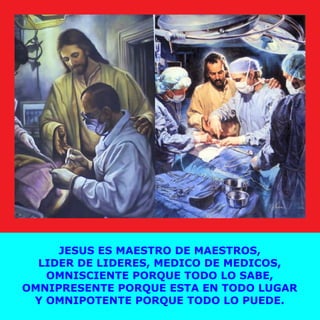 JESUS ES MAESTRO DE MAESTROS,
LIDER DE LIDERES, MEDICO DE MEDICOS,
OMNISCIENTE PORQUE TODO LO SABE,
OMNIPRESENTE PORQUE ESTA EN TODO LUGAR
Y OMNIPOTENTE PORQUE TODO LO PUEDE.
 