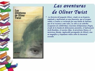 Las aventuras
de Oliver Twist
•  La historia del pequeño Oliver, criado en un hospicio,
empleado y maltratado en una funeraria, que al escapar
rumbo a Londres es reclutado por una banda de ladrones
que él no reconoce como tales, no sólo es un soberbio
escaparate de celebérrimas creaciones dickensianas (Fagin,
el jefe de la banda de delincuentes juveniles, el ladronzuelo
Jack Dawkins, el asesino Sikes, la prostituta Nancy, el
misterioso Monks, implacable perseguidor de Oliver), sino
un magnífico y trepidante relato sobre la inocencia
acosada.
 