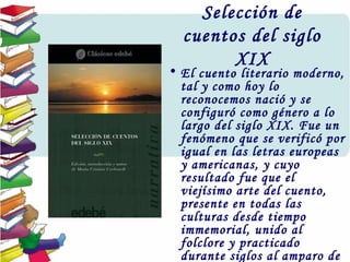 Selección de
cuentos del siglo
XIX
• El cuento literario moderno,
tal y como hoy lo
reconocemos nació y se
configuró como género a lo
largo del siglo XIX. Fue un
fenómeno que se verificó por
igual en las letras europeas
y americanas, y cuyo
resultado fue que el
viejísimo arte del cuento,
presente en todas las
culturas desde tiempo
immemorial, unido al
folclore y practicado
durante siglos al amparo de
 