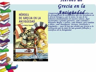 Héroes de
Grecia en la
Antigüedad•  Conquistadores, poetas, filósofos y grandes sabios son
los protagonistas de estos relatos que nos introducen en
la Grecia Antigua y, por lo tanto, en uno de los
momentos fundamentales de nuestra cultura. Aquí
encontramos a grandes guerreros, como Leónidas o
Alejandro Magno, a poetas, como Homero, pero también
a sabios, como Anaxágoras, Sócrates, Aristóteles o
Arquímedes..., pues no hay que olvidar que Grecia es la
civilización que ha dado los más grandes filósofos y
científicos de la Antigüedad.
 