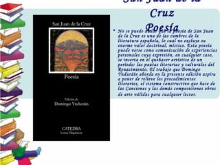 San Juan de la
Cruz
Poesía• No se puede dudar que la poesía de San Juan
de la Cruz es una de las cumbres de la
literatura española, lo cual no excluye su
enorme valor doctrinal, místico. Esta poesía
puede verse como comunicación de experiencias
personales cuya expresión, en cualquier caso,
se inserta en el quehacer artístico de un
período: las pautas literarias y culturales del
Renacimiento. El trabajo que Domingo
Ynduráin aborda en la presente edición aspira
a poner de relieve los procedimientos
literarios, el sistema constructivo que hace de
las Canciones y las demás composiciones obras
de arte válidas para cualquier lector.
 