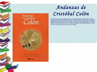 Andanzas de
Cristóbal Colón
•  En esta historia, Concha López Narváez a procurado reflejar de la forma más sencilla y
verdadera, quién fue Cristóbal Colón, cuál era su proyecto y qué ocurrió antes y durante el
primer viaje a las que él creía tierras de Asia. Colón se equivocó al pensar que las tierras de
América eran las del lejano oriente. Luchador y constante, era un hombre que no se rendía
fácilmente. Encontró nuevas rutas en el mar que llevaban a tierras desconocidas, y con tal
encuentro cambió para siempre la historia del mundo.
 