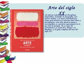 Arte del siglo
XX•  Al abarcar toda la gama de disciplinas
disponibles, incluidas la fotografía y los
nuevos medios, y al estar articulada por
temas para destacar la relación entre obras y
movimientos, esta obra maestra amena y
enciclopédica se convierte exactamente en lo
que dice la portada. Ya se trate del
surrealismo o el Land Art, Fluxus o la
Bauhaus, es la guía completa del arte del
siglo XX. .
 