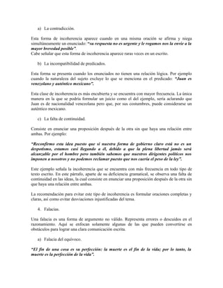 a) La contradicción.

Esta forma de incoherencia aparece cuando en una misma oración se afirma y niega
simultáneamente un enunciado: “su respuesta no es urgente y le rogamos nos la envíe a la
mayor brevedad posible”.
Cabe señalar que esta forma de incoherencia aparece raras veces en un escrito.

   b) La incompatibilidad de predicados.

Esta forma se presenta cuando los enunciados no tienen una relación lógica. Por ejemplo
cuando la naturaleza del sujeto excluye lo que se menciona en el predicado: “Juan es
venezolano y auténtico mexicano”.

Esta clase de incoherencia es más encubierta y se encuentra con mayor frecuencia. La única
manera en la que se podría formular un juicio como el del ejemplo, sería aclarando que
Juan es de nacionalidad venezolana pero que, por sus costumbres, puede considerarse un
auténtico mexicano.

   c) La falta de continuidad.

Consiste en enunciar una proposición después de la otra sin que haya una relación entre
ambas. Por ejemplo:

“Reconfirmo esta idea puesto que si nuestra forma de gobierno claro está no es un
despotismo, estamos casi llegando a él, debido a que la plena libertad jamás será
alcanzable por el hombre pero también sabemos que nuestros dirigentes políticos nos
imponen a nosotros y no podemos reclamar puesto que nos caería el peso de la ley”.

Este ejemplo señala la incoherencia que se encuentra con más frecuencia en todo tipo de
texto escrito. En este párrafo, aparte de su deficiencia gramatical, se observa una falta de
continuidad en las ideas, la cual consiste en enunciar una proposición después de la otra sin
que haya una relación entre ambas.

La recomendación para evitar este tipo de incoherencia es formular oraciones completas y
claras, así como evitar desviaciones injustificadas del tema.

   4. Falacias.

Una falacia es una forma de argumento no válido. Representa errores o descuidos en el
razonamiento. Aquí se enfocan solamente algunas de las que pueden convertirse en
obstáculos para lograr una clara comunicación escrita.

   a) Falacia del equívoco.

“El fin de una cosa es su perfección: la muerte es el fin de la vida; por lo tanto, la
muerte es la perfección de la vida”.
 