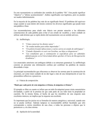 En este razonamiento se confunden dos sentidos de la palabra “fin”. Esta puede significar
“objetivo” o “último acontecimiento”. Ambos significados son legítimos, pero no pueden
ser usados indistintamente.

En la mayoría de las palabras hay más de un significado literal. El problema del equívoco
surge cuando se usan dentro del mismo contexto los diversos significados que puede tener
una palabra o frase.

Las recomendaciones para eludir esta falacia son prestar atención a las diferentes
connotaciones de cada palabra para evitar el uso errado de vocablos; y tener cuidado en
utilizar cada término que se repite dentro del razonamiento con un sentido unívoco.

   b) Anfibiología.

              “Cómo conservar los dientes sanos”.
              “Se venden medias para niñas importadas”.
              “Un policía levantó infracciones a varios carros en estado de embriaguez”.
              “Cuando Alejandro se casó con Carolina, sus hijos se disgustaron”.
              “Los estudiantes que a continuación se especifican para ser admitidos
               definitivamente en la Universidad deben aprobar el Curso de Recuperación
               Académica”.

Los enunciados anteriores son ambiguos debido a su estructura gramatical. La anfibiología
consiste en presentar una información confusa por combinar las palabras de manera
descuidada o torpe.

La principal recomendación que ofrecemos es observar las normas para la construcción de
oraciones, así como tener cuidado de no dar lugar a más de una interpretación al usar los
pronombres reflexivos o posesivos.

   c) Falacia de composición.

“Dado que cada parte de esta máquina es liviana, la máquina es liviana”.

El ejemplo es falaz en cuanto se infiere que un todo (la máquina) posee cierta característica
(liviandad), a partir de la premisa de que cada parte de ese todo tiene la propiedad en
cuestión. De la misma forma, el hecho de que los miembros de una orquesta sean
excelentes músicos, no implica que la orquesta sea excelente.

Es importante que los juicios no se formulen de manera categórica y universal, cuando esto
no se pueda verificar. Además tampoco es recomendable atribuir facultades que sólo
corresponden a ciertos miembros de una clase, a todas las personas u objetos que le
pertenecen o, a la clase misma.

   d) Apelación de la autoridad.
 
