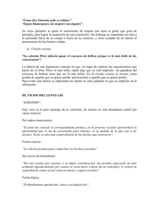 “Como dice Einstein, todo es relativo”
“Según Shakespeare, las mujeres son ángeles”.

En estos ejemplos se apela al sentimiento de respeto que tiene la gente que goza de
prestigio, para lograr la aceptación de una conclusión. Sin embargo es importante no citar a
la autoridad fuera de su campo o fuera de su contexto; y tener cuidado de no alterar el
pensamiento de las fuentes citadas.

   e) Círculo vicioso.

“La señorita Pérez debería ganar el concurso de belleza porque es la más bella de las
concursantes”.

La falacia de este argumento consiste en que, en lugar de explicar las características que
hacen de la Srita. Pérez la más bella, repite algo que ya está implícito (la ganadora del
concurso de belleza tiene que ser la más bella). En el círculo vicioso se invoca, como
prueba de aquello que se quiere probar, precisamente a aquello que se quiere probar.
Para evitar esta falacia es importante no repetir en otras palabras lo que ya implícito en la
afirmación.


III. VICIOS DEL LENGUAJE

“BABLISMO”.

Este vicio es el peor enemigo de la concisión. Se incurre en esta abundancia estéril por
varios motivos:

Por rodeos innecesarios:

“Si usted me concede el correspondiente permiso, en la presente ocasión aprovecharé la
oportunidad que se me ha presentado para intentar, en la medida de lo que esté a mi
alcance, llevar a cabo una comprobación de los hechos que ocurrieron”.

Forma concisa:

“Le solicito permiso para comprobar los hechos ocurridos”.

Por exceso de formulismo:

“Sin otro asunto que exponer a su digna consideración, me permito expresarle mi más
profundo agradecimiento por cuanto se sirva hacer a favor de mi solicitud y le reitero la
seguridad de contar en mí como un atento y seguro servidor”.

Forma lógica:

“Profundamente agradecido, estoy a su disposición”.
 