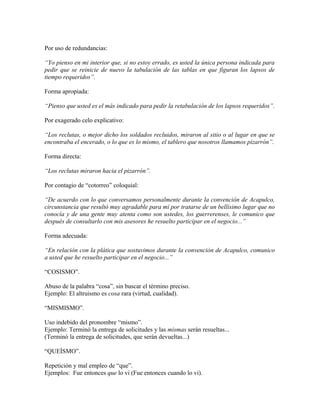 Por uso de redundancias:

“Yo pienso en mi interior que, si no estoy errado, es usted la única persona indicada para
pedir que se reinicie de nuevo la tabulación de las tablas en que figuran los lapsos de
tiempo requeridos”.

Forma apropiada:

“Pienso que usted es el más indicado para pedir la retabulación de los lapsos requeridos”.

Por exagerado celo explicativo:

“Los reclutas, o mejor dicho los soldados recluidos, miraron al sitio o al lugar en que se
encontraba el encerado, o lo que es lo mismo, el tablero que nosotros llamamos pizarrón”.

Forma directa:

“Los reclutas miraron hacia el pizarrón”.

Por contagio de “cotorreo” coloquial:

“De acuerdo con lo que conversamos personalmente durante la convención de Acapulco,
circunstancia que resultó muy agradable para mí por tratarse de un bellísimo lugar que no
conocía y de una gente muy atenta como son ustedes, los guerrerenses, le comunico que
después de consultarlo con mis asesores he resuelto participar en el negocio...”

Forma adecuada:

“En relación con la plática que sostuvimos durante la convención de Acapulco, comunico
a usted que he resuelto participar en el negocio...”

“COSISMO”.

Abuso de la palabra “cosa”, sin buscar el término preciso.
Ejemplo: El altruismo es cosa rara (virtud, cualidad).

“MISMISMO”.

Uso indebido del pronombre “mismo”.
Ejemplo: Terminó la entrega de solicitudes y las mismas serán resueltas...
(Terminó la entrega de solicitudes, que serán devueltas...)

“QUEÍSMO”.

Repetición y mal empleo de “que”.
Ejemplos: Fue entonces que lo vi (Fue entonces cuando lo vi).
 