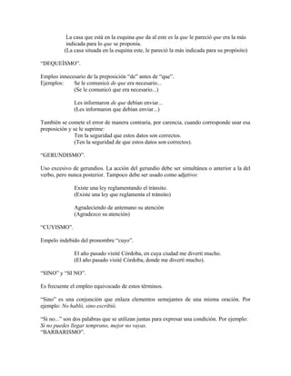La casa que está en la esquina que da al este es la que le pareció que era la más
           indicada para lo que se proponía.
          (La casa situada en la esquina este, le pareció la más indicada para su propósito)

“DEQUEÍSMO”.

Empleo innecesario de la preposición “de” antes de “que”.
Ejemplos:    Se le comunicó de que era necesario...
             (Se le comunicó que era necesario...)

              Les informaron de que debían enviar...
              (Les informaron que debían enviar...)

También se comete el error de manera contraria, por carencia, cuando corresponde usar esa
preposición y se le suprime:
               Ten la seguridad que estos datos son correctos.
               (Ten la seguridad de que estos datos son correctos).

“GERUNDISMO”.

Uso excesivo de gerundios. La acción del gerundio debe ser simultánea o anterior a la del
verbo, pero nunca posterior. Tampoco debe ser usado como adjetivo:

              Existe una ley reglamentando el tránsito.
              (Existe una ley que reglamenta el tránsito)

              Agradeciendo de antemano su atención
              (Agradezco su atención)

“CUYISMO”.

Empelo indebido del pronombre “cuyo”.

              El año pasado visité Córdoba, en cuya ciudad me divertí mucho.
              (El año pasado visité Córdoba, donde me divertí mucho).

“SINO” y “SI NO”.

Es frecuente el empleo equivocado de estos términos.

“Sino” es una conjunción que enlaza elementos semejantes de una misma oración. Por
ejemplo: No habló, sino escribió.

“Si no...” son dos palabras que se utilizan juntas para expresar una condición. Por ejemplo:
Si no puedes llegar temprano, mejor no vayas.
“BARBARISMO”.
 
