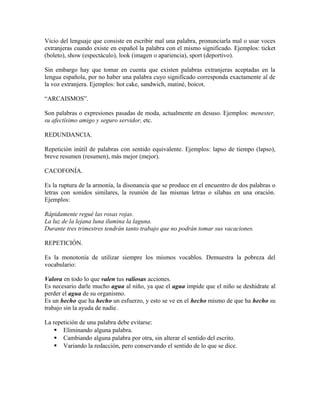 Vicio del lenguaje que consiste en escribir mal una palabra, pronunciarla mal o usar voces
extranjeras cuando existe en español la palabra con el mismo significado. Ejemplos: ticket
(boleto), show (espectáculo), look (imagen o apariencia), sport (deportivo).

Sin embargo hay que tomar en cuenta que existen palabras extranjeras aceptadas en la
lengua española, por no haber una palabra cuyo significado corresponda exactamente al de
la voz extranjera. Ejemplos: hot cake, sandwich, matiné, boicot.

“ARCAISMOS”.

Son palabras o expresiones pasadas de moda, actualmente en desuso. Ejemplos: menester,
su afectísimo amigo y seguro servidor, etc.

REDUNDANCIA.

Repetición inútil de palabras con sentido equivalente. Ejemplos: lapso de tiempo (lapso),
breve resumen (resumen), más mejor (mejor).

CACOFONÍA.

Es la ruptura de la armonía, la disonancia que se produce en el encuentro de dos palabras o
letras con sonidos similares, la reunión de las mismas letras o sílabas en una oración.
Ejemplos:

Rápidamente regué las rosas rojas.
La luz de la lejana luna ilumina la laguna.
Durante tres trimestres tendrán tanto trabajo que no podrán tomar sus vacaciones.

REPETICIÓN.

Es la monotonía de utilizar siempre los mismos vocablos. Demuestra la pobreza del
vocabulario:

Valora en todo lo que valen tus valiosas acciones.
Es necesario darle mucho agua al niño, ya que el agua impide que el niño se deshidrate al
perder el agua de su organismo.
Es un hecho que ha hecho un esfuerzo, y esto se ve en el hecho mismo de que ha hecho su
trabajo sin la ayuda de nadie.

La repetición de una palabra debe evitarse:
     Eliminando alguna palabra.
     Cambiando alguna palabra por otra, sin alterar el sentido del escrito.
     Variando la redacción, pero conservando el sentido de lo que se dice.
 