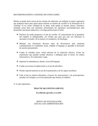 RECOMENDACIONES A MANERA DE CONCLUSIÓN.


Mucho se puede decir acerca de las normas de redacción, sin embargo la mejor sugerencia
que podemos hacer para quien desea mejorar su manera de escribir es la formación de la
voluntad. Si no existe voluntad de su parte, todo queda en buenos deseos. Entonces,
tomando como base este elemento, presentamos las siguientes recomendaciones para
desarrollar una buena redacción y a la larga perfeccionar el estilo.

    Practicar de modo progresivo el arte de escribir. El conocimiento de la gramática
     del español es indispensable, sin olvidar que para que esto sea funcional es
     necesario el estudio de la sintaxis, la semántica y la fonología.

    Manejar con frecuencia diversos tipos de diccionarios para aumentar
     constantemente el vocabulario usual. Ampliar el lenguaje es agrandar el horizonte
     de nuestro pensamiento.

    Cuidar la claridad como virtud máxima de la redacción efectiva. Evitar las
     expresiones que puedan resultar obscuras o ambiguas para el lector, los rodeos
     innecesarios y las expresiones vagas.

    Suprimir la redundancia y demás vicios del lenguaje.

    Cuidar con esmero la adjetivación y el uso de adverbios.

    Prestar especial atención al uso de la puntuación y de los signos auxiliares.

    Estar al día en materia idiomática. Conocer las innovaciones y las prescripciones
     actuales en la lengua y en el uso particular que interese al redactor.


Y, lo más importante...

                          PRACTICAR CONTINUAMENTE.

                            Escribiendo aprendes a escribir.



                            DEPTO. DE INVESTIGACIÓN
                          ESCUELA DE ADMINISTRACIÓN
 