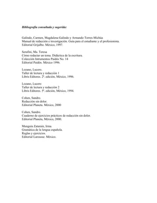 Bibliografía consultada y sugerida:


Galindo, Carmen, Magdalena Galindo y Armando Torres-Michúa
Manual de redacción e investigación. Guía para el estudiante y el profesionista.
Editorial Grijalbo. México, 1997.

Serafini, Ma. Teresa
Cómo redactar un tema. Didáctica de la escritura.
Colección Intrumentos Paidós No. 14
Editorial Paidós. México 1996.

Lozano, Lucero.
Taller de lectura y redacción 1
Libris Editores. 2ª. edición, México, 1996.

Lozano, Lucero
Taller de lectura y redacción 2
Libris Editores. 5ª. edición, México, 1994.

Cohen, Sandro.
Redacción sin dolor.
Editorial Planeta. México, 2000

Cohen, Sandro.
Cuaderno de ejercicios prácticos de redacción sin dolor.
Editorial Planeta, México, 2000.

Munguía Zatarain, Irma.
Gramática de la lengua española.
Reglas y ejercicios.
Editorial Larousse. México.
 