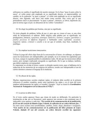 utilizamos no cambia el significado de nuestro mensaje. En la frase “puso la jarra sobre la
mesa”, el verbo poner está empleado en su significado directo, es imprescindible; en
cambio, en la expresión “se puso a pensar”, el verbo está empleado no en su significado
directo, sino figurado, vale decir está usado como auxiliar. Hay veces que lo que
pretendemos decir es precisamente “se puso a pensar”, entonces, es obvio, dejémoslo así,
pero la norma sigue en pie: no abusemos de los verbos “comodines”.


   10. No elegir las palabras por bonitas, sino por su significado.

Un texto plagado de palabras, bellas de por sí, pero que no vienen al caso, es una clara
señal de inexperiencia al redactar. Debe elegirse cada palabra por su significado; no
prodiguemos, entonces, espejismos, demiugos, dialéctica, sistémico, azogues, querubines y
piedras preciosas ni adjetivos elogiosos o furibundos como espléndido, excelente,
magistral, infame, criminal o canalla a no ser que el sentido, muy bien, meditado, lo
justifique.


   11. No emplear tecnicismos innecesarios.

Utilizar la jerga del oficio deja fuera de la conversación al lector; sin embargo, en algunos
casos los tecnicismos son indispensables; por ejemplo, no es lo mismo los capitalistas que
los ricos, aunque la segunda palabra la entendemos todos. De ahí que los tecnicismos deban
usarse, pero siempre explicando enseguida su significado. De lo que se deduce, también,
que deben emplearse con parquedad.
Es importante no olvidar al lector a quien va dirigido nuestro texto, pues si hablamos de la
redacción de las memorias de un congreso de médicos, resulta casi indispensable el uso de
ciertos términos comunes al lenguaje de la medicina.


   12. No abusar de las siglas.

Muchas organizaciones sociales emplean siglas; el redactor debe escribir en la primera
referencia el nombre completo, poner entre paréntesis las siglas y en el resto del texto
emplear indistintamente las siglas o el nombre. Ejemplo: “Ayer se reunió la Coordinadora
Nacional de Trabajadores de la Educación (CNTE)”.


   13. La prosa no debe rimar.

En el texto suelen aparecer frases que riman de modo no deliberado. En particular la
terminación en ón, por su frecuencia, suele aparecer tan cercana a otra semejante que el
indeseable verso aparece a cada rato: “En ocasión de la conmemoración de la publicación
de El son del corazón de Ramón López Velarde, la reflexión de un crítico literario fue...”
En estos casos existen cinco posibilidades: cambiar, omitir, alejar, pluralizar o resignarse.
“Con motivo de las conmemoraciones de la publicación del libro póstumo de López
Velarde, titulado El son del corazón, un crítico literario escribió las siguientes
 