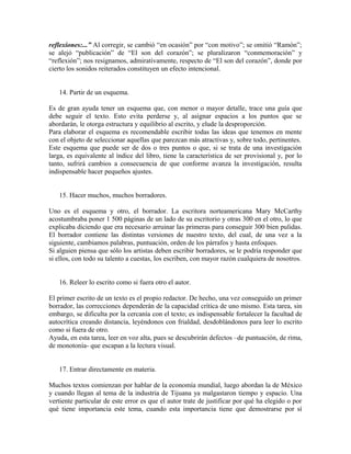 reflexiones:...” Al corregir, se cambió “en ocasión” por “con motivo”; se omitió “Ramón”;
se alejó “publicación” de “El son del corazón”; se pluralizaron “conmemoración” y
“reflexión”; nos resignamos, admirativamente, respecto de “El son del corazón”, donde por
cierto los sonidos reiterados constituyen un efecto intencional.


   14. Partir de un esquema.

Es de gran ayuda tener un esquema que, con menor o mayor detalle, trace una guía que
debe seguir el texto. Esto evita perderse y, al asignar espacios a los puntos que se
abordarán, le otorga estructura y equilibrio al escrito, y elude la desproporción.
Para elaborar el esquema es recomendable escribir todas las ideas que tenemos en mente
con el objeto de seleccionar aquellas que parezcan más atractivas y, sobre todo, pertinentes.
Este esquema que puede ser de dos o tres puntos o que, si se trata de una investigación
larga, es equivalente al índice del libro, tiene la característica de ser provisional y, por lo
tanto, sufrirá cambios a consecuencia de que conforme avanza la investigación, resulta
indispensable hacer pequeños ajustes.


   15. Hacer muchos, muchos borradores.

Uno es el esquema y otro, el borrador. La escritora norteamericana Mary McCarthy
acostumbraba poner 1 500 páginas de un lado de su escritorio y otras 300 en el otro, lo que
explicaba diciendo que era necesario arruinar las primeras para conseguir 300 bien pulidas.
El borrador contiene las distintas versiones de nuestro texto, del cual, de una vez a la
siguiente, cambiamos palabras, puntuación, orden de los párrafos y hasta enfoques.
Si alguien piensa que sólo los artistas deben escribir borradores, se le podría responder que
si ellos, con todo su talento a cuestas, los escriben, con mayor razón cualquiera de nosotros.


   16. Releer lo escrito como si fuera otro el autor.

El primer escrito de un texto es el propio redactor. De hecho, una vez conseguido un primer
borrador, las correcciones dependerán de la capacidad crítica de uno mismo. Esta tarea, sin
embargo, se dificulta por la cercanía con el texto; es indispensable fortalecer la facultad de
autocrítica creando distancia, leyéndonos con frialdad, desdoblándonos para leer lo escrito
como si fuera de otro.
Ayuda, en esta tarea, leer en voz alta, pues se descubrirán defectos –de puntuación, de rima,
de monotonía- que escapan a la lectura visual.


   17. Entrar directamente en materia.

Muchos textos comienzan por hablar de la economía mundial, luego abordan la de México
y cuando llegan al tema de la industria de Tijuana ya malgastaron tiempo y espacio. Una
vertiente particular de este error es que el autor trate de justificar por qué ha elegido o por
qué tiene importancia este tema, cuando esta importancia tiene que demostrarse por sí
 