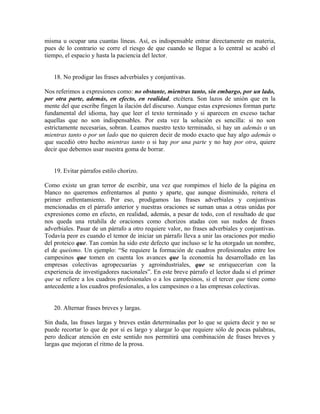 misma u ocupar una cuantas líneas. Así, es indispensable entrar directamente en materia,
pues de lo contrario se corre el riesgo de que cuando se llegue a lo central se acabó el
tiempo, el espacio y hasta la paciencia del lector.


   18. No prodigar las frases adverbiales y conjuntivas.

Nos referimos a expresiones como: no obstante, mientras tanto, sin embargo, por un lado,
por otra parte, además, en efecto, en realidad, etcétera. Son lazos de unión que en la
mente del que escribe fingen la ilación del discurso. Aunque estas expresiones forman parte
fundamental del idioma, hay que leer el texto terminado y si aparecen en exceso tachar
aquellas que no son indispensables. Por esta vez la solución es sencilla: si no son
estrictamente necesarias, sobran. Leamos nuestro texto terminado, si hay un además o un
mientras tanto o por un lado que no quieren decir de modo exacto que hay algo además o
que sucedió otro hecho mientras tanto o si hay por una parte y no hay por otra, quiere
decir que debemos usar nuestra goma de borrar.


   19. Evitar párrafos estilo chorizo.

Como existe un gran terror de escribir, una vez que rompimos el hielo de la página en
blanco no queremos enfrentarnos al punto y aparte, que aunque disminuido, reitera el
primer enfrentamiento. Por eso, prodigamos las frases adverbiales y conjuntivas
mencionadas en el párrafo anterior y nuestras oraciones se suman unas a otras unidas por
expresiones como en efecto, en realidad, además, a pesar de todo, con el resultado de que
nos queda una retahíla de oraciones como chorizos atadas con sus nudos de frases
adverbiales. Pasar de un párrafo a otro requiere valor, no frases adverbiales y conjuntivas.
Todavía peor es cuando el temor de iniciar un párrafo lleva a unir las oraciones por medio
del proteico que. Tan común ha sido este defecto que incluso se le ha otorgado un nombre,
el de queísmo. Un ejemplo: “Se requiere la formación de cuadros profesionales entre los
campesinos que tomen en cuenta los avances que la economía ha desarrollado en las
empresas colectivas agropecuarias y agroindustriales, que se enriquecerían con la
experiencia de investigadores nacionales”. En este breve párrafo el lector duda si el primer
que se refiere a los cuadros profesionales o a los campesinos, si el tercer que tiene como
antecedente a los cuadros profesionales, a los campesinos o a las empresas colectivas.


   20. Alternar frases breves y largas.

Sin duda, las frases largas y breves están determinadas por lo que se quiera decir y no se
puede recortar lo que de por sí es largo y alargar lo que requiere sólo de pocas palabras,
pero dedicar atención en este sentido nos permitirá una combinación de frases breves y
largas que mejoran el ritmo de la prosa.
 