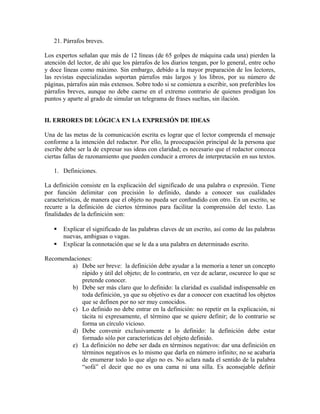 21. Párrafos breves.

Los expertos señalan que más de 12 líneas (de 65 golpes de máquina cada una) pierden la
atención del lector, de ahí que los párrafos de los diarios tengan, por lo general, entre ocho
y doce líneas como máximo. Sin embargo, debido a la mayor preparación de los lectores,
las revistas especializadas soportan párrafos más largos y los libros, por su número de
páginas, párrafos aún más extensos. Sobre todo si se comienza a escribir, son preferibles los
párrafos breves, aunque no debe caerse en el extremo contrario de quienes prodigan los
puntos y aparte al grado de simular un telegrama de frases sueltas, sin ilación.


II. ERRORES DE LÓGICA EN LA EXPRESIÓN DE IDEAS

Una de las metas de la comunicación escrita es lograr que el lector comprenda el mensaje
conforme a la intención del redactor. Por ello, la preocupación principal de la persona que
escribe debe ser la de expresar sus ideas con claridad; es necesario que el redactor conozca
ciertas fallas de razonamiento que pueden conducir a errores de interpretación en sus textos.

   1. Definiciones.

La definición consiste en la explicación del significado de una palabra o expresión. Tiene
por función delimitar con precisión lo definido, dando a conocer sus cualidades
características, de manera que el objeto no pueda ser confundido con otro. En un escrito, se
recurre a la definición de ciertos términos para facilitar la comprensión del texto. Las
finalidades de la definición son:

      Explicar el significado de las palabras claves de un escrito, así como de las palabras
       nuevas, ambiguas o vagas.
      Explicar la connotación que se le da a una palabra en determinado escrito.

Recomendaciones:
         a) Debe ser breve: la definición debe ayudar a la memoria a tener un concepto
            rápido y útil del objeto; de lo contrario, en vez de aclarar, oscurece lo que se
            pretende conocer.
         b) Debe ser más claro que lo definido: la claridad es cualidad indispensable en
            toda definición, ya que su objetivo es dar a conocer con exactitud los objetos
            que se definen por no ser muy conocidos.
         c) Lo definido no debe entrar en la definición: no repetir en la explicación, ni
            tácita ni expresamente, el término que se quiere definir; de lo contrario se
            forma un círculo vicioso.
         d) Debe convenir exclusivamente a lo definido: la definición debe estar
            formado sólo por características del objeto definido.
         e) La definición no debe ser dada en términos negativos: dar una definición en
            términos negativos es lo mismo que darla en número infinito; no se acabaría
            de enumerar todo lo que algo no es. No aclara nada el sentido de la palabra
            “sofá” el decir que no es una cama ni una silla. Es aconsejable definir
 