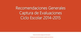 Recomendaciones Generales 
Captura de Evaluaciones 
Ciclo Escolar 2014-2015 
Dirección de Tecnologías de Información 
Subdirección de Normatividad y Auditoria de Sistemas 
 