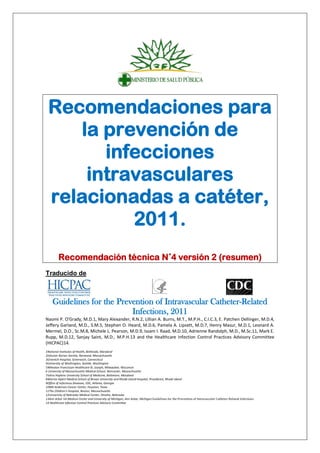 Recomendaciones para
la prevención de
infecciones
intravasculares
relacionadas a catéter,
2011.
Recomendación técnica N˚4 versión 2 (resumen)
Traducido de:
Guidelines for the Prevention of Intravascular Catheter-Related
Infections, 2011
Naomi P. O'Grady, M.D.1, Mary Alexander, R.N.2, Lillian A. Burns, M.T., M.P.H., C.I.C.3, E. Patchen Dellinger, M.D.4,
Jeffery Garland, M.D., S.M.5, Stephen O. Heard, M.D.6, Pamela A. Lipsett, M.D.7, Henry Masur, M.D.1, Leonard A.
Mermel, D.O., Sc.M.8, Michele L. Pearson, M.D.9, Issam I. Raad, M.D.10, Adrienne Randolph, M.D., M.Sc.11, Mark E.
Rupp, M.D.12, Sanjay Saint, M.D., M.P.H.13 and the Healthcare Infection Control Practices Advisory Committee
(HICPAC)14.
1National Institutes of Health, Bethesda, Maryland
2Infusion Nurses Society, Norwood, Massachusetts
3Greenich Hospital, Greenwich, Connecticut
4University of Washington, Seattle, Washington
5Wheaton Franciscan Healthcare-St. Joseph, Milwaukee, Wisconsin
6 University of Massachusetts Medical School, Worcester, Massachusetts
7Johns Hopkins University School of Medicine, Baltimore, Maryland
8Warren Alpert Medical School of Brown University and Rhode Island Hospital, Providence, Rhode Island
9Office of Infectious Diseases, CDC, Atlanta, Georgia
10MD Anderson Cancer Center, Houston, Texas
11The Children's Hospital, Boston, Massachusetts
12University of Nebraska Medical Center, Omaha, Nebraska
13Ann Arbor VA Medical Center and University of Michigan, Ann Arbor, Michigan Guidelines for the Prevention of Intravascular Catheter-Related Infections
14 Healthcare Infection Control Practices Advisory Committee
 