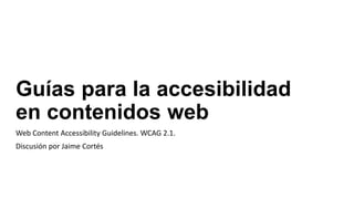 Guías para la accesibilidad
en contenidos web
Web Content Accessibility Guidelines. WCAG 2.1.
Discusión por Jaime Cortés
 