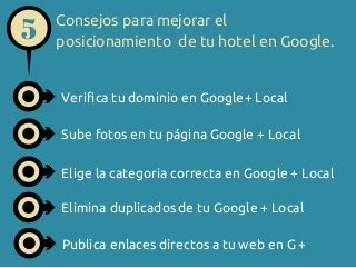 5

Consejos para mejorar el
posicionamiento de tu hotel en Google.

Verifica tu dominio en Google+ Local
Sube fotos en tu página Google + Local
Elige la categoria correcta en Google + Local
Elimina duplicados de tu Google + Local
Publica enlaces directos a tu web en G +

 