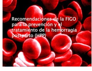 Recomendaciones de la FIGO para la
prevención y el tratamiento de la
hemorragia postparto (HPP)
Recomendaciones de la FIGO
para la prevención y el
tratamiento de la hemorragia
postparto (HPP)
 