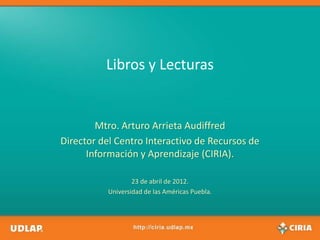 Libros y Lecturas


        Mtro. Arturo Arrieta Audiffred
Director del Centro Interactivo de Recursos de
      Información y Aprendizaje (CIRIA).

                   23 de abril de 2012.
           Universidad de las Américas Puebla.
 