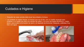 Cuidados e Higiene
• Después de cada comida debe lavar las prótesis y la boca.
• Las prótesis se deben limpiar, al menos una vez al día, con un cepillo especial para
prótesis o un cepillo de uñas con cerdas de nailon, y un poco de pasta dentífrica o, mejor,
jabón, para evitar la formación de sarro y el depósito de tinciones. Después, aclárelas muy
bien con agua.
 