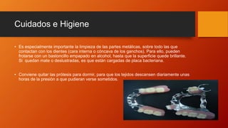 Cuidados e Higiene
• Es especialmente importante la limpieza de las partes metálicas, sobre todo las que
contactan con los dientes (cara interna o cóncava de los ganchos). Para ello, pueden
frotarse con un bastoncillo empapado en alcohol, hasta que la superficie quede brillante.
Si quedan mate o deslustradas, es que están cargadas de placa bacteriana.
• Conviene quitar las prótesis para dormir, para que los tejidos descansen diariamente unas
horas de la presión a que pudieran verse sometidos.
 