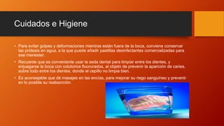 Cuidados e Higiene
• Para evitar golpes y deformaciones mientras están fuera de la boca, conviene conservar
las prótesis en agua, a la que puede añadir pastillas desinfectantes comercializadas para
ese menester.
• Recuerde que es conveniente usar la seda dental para limpiar entre los dientes, y
enjuagarse la boca con colutorios fluorurados, al objeto de prevenir la aparición de caries,
sobre todo entre los dientes, donde el cepillo no limpia bien.
• Es aconsejable que dé masajes en las encías, para mejorar su riego sanguíneo y prevenir
en lo posible su reabsorción.
 