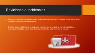 Reviciones e Incidencias
• Siempre que aparezcan ulceraciones, dolor o inestabilidad de la prótesis, deberá acudir de
inmediato a la consulta del dentista.
• Si surge algún problema, o en cualquier caso en que crea que se haya producido un
hecho anormal debe acudir a su dentista sin intentar resolverlo por si mismo.
 