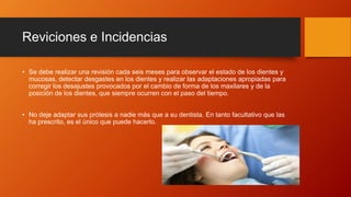 Reviciones e Incidencias
• Se debe realizar una revisión cada seis meses para observar el estado de los dientes y
mucosas, detectar desgastes en los dientes y realizar las adaptaciones apropiadas para
corregir los desajustes provocados por el cambio de forma de los maxilares y de la
posición de los dientes, que siempre ocurren con el paso del tiempo.
• No deje adaptar sus prótesis a nadie más que a su dentista. En tanto facultativo que las
ha prescrito, es el único que puede hacerlo.
 