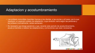 Adaptacion y acostumbramiento
• Las prótesis removibles trasmiten fuerzas a los dientes, a las encías y al hueso, por lo que
requieren un especial cuidado de adaptación, cuya duración varía según las personas y
las prótesis (normalmente, varias semanas).
• Es necesario que tenga paciencia y que, durante este periodo de acostumbramiento,
acuda al dentista a realizar las adaptaciones y correcciones que sean necesarias.
 