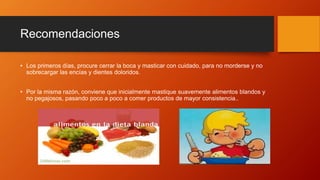 Recomendaciones
• Los primeros días, procure cerrar la boca y masticar con cuidado, para no morderse y no
sobrecargar las encías y dientes doloridos.
• Por la misma razón, conviene que inicialmente mastique suavemente alimentos blandos y
no pegajosos, pasando poco a poco a comer productos de mayor consistencia..
 