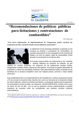 Art. 48-10


    “Recomendaciones de políticas públicas
     para licitaciones y contrataciones de
                 combustibles”
                                                                                                       Por: Yeny Luna

“Con nueva información, la Superintendencia de Competencia podría reactivar las
actuaciones previas o inclusive iniciar un procedimiento sancionador”.

                                         La abstención de las empresas petroleras a participar en los
                                         procesos de licitación y contratación de combustibles, ha
                                         causado preocupación en los encargados de las compras del
                                         Estado a la hora de adquirir vales de combustibles. Dicha
                                         situación se incrementó en los últimos años.

                                 Al no recibir ninguna oferta, las instituciones se ven forzadas
                                 a declarar desiertos los procesos de licitación, de esa
manera, en muchas ocasiones, los esfuerzos de las instituciones resultan inútiles,
obligándolas a realizar dichas compras por libre gestión, incurriendo en gastos adicionales de
publicación y retraso de actividades ordinarias. Esto potencialmente implica la pérdida de los
beneficios de un proceso competitivo como son mejores precios, servicios y mejor calidad
entre otros.

Esta problemática llevó a la Superintendencia de Competencia a realizar actuaciones previas
a fin de conocer la situación antes descrita, tal y como se menciona en la resolución dictada
por dicha institución, sobre los procesos de licitación y contratación pública para la adquisición
de combustible a través de vales, con referencia SC-005-O/AP/R-2010, emitida el día nueve
de marzo de dos mil diez1, con la cual se pretendía conocer preliminarmente la posible
existencia de acuerdos entre los competidores que pudieran constituir prácticas
anticompetitivas.

1
 Ver el siguiente hipervínculo que contiene la resolución con referencia SC-005-O/AP/R-2010, con acceso el 14 de octubre
de 2010 http://www.sc.gob.sv/uploads/SC-005-O-AP-R-2010_090310_1540.pdf.


                                                                                                                       1
 