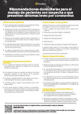 ¿Dónde se ubica al paciente?				
• No es necesario que el paciente viva acompañado siempre
que pueda asegurarse la asistencia telefónica.
• Siempre que se pueda, se recomienda instalar al paciente en
una habitación de uso exclusivo para él con cuarto de baño de
uso individual. Si no es posible, se ubicará al paciente en una
habitación donde se pueda garantizar una distancia mínima
de dos metros.
• Siempre que sea posible el paciente tendrá un baño para su
uso exclusivo. Si no fuera posible, tras el uso deberá limpiarse
con lejía doméstica.
• La habitación deberá tener buena ventilación con una ventana
que de acceso a la calle, evitando las posibles corrientes de
aire hacia el resto de la casa.
• La estancia permanecerá con la puerta cerrada en todo
momento para evitar el contacto con el resto de habitaciones.
• Dispondrá de un cubo de basura con tapa automática y bolsa
en su interior con cierre hermético.	
Comunicación con el resto de familiares y
personal sanitario		
• La vivienda deberá de disponer de un teléfono para la
comunicación directa con el personal sanitario designado
para el seguimiento de la evolución del paciente.
• Con el fin de minimizar el contacto con el paciente, el resto
de familiares, deberá tener un intercomunicador como el que
se utiliza con los bebés. También se podrá utilizar el móvil.
Circulación del paciente por el entorno
doméstico				
• En la medida de los posible se intentará limitar la circulación
del paciente para minimizar el contacto con el resto de
familiares o convivientes.
• Si la situación lo requiere, el paciente circulará por el entorno
domiciliario haciendo un uso correcto de la mascarilla.
Siempre tendrá presente la higiene de manos.
• Se prestará especial atención a todo objeto con el que el
paciente tenga contacto para su posterior limpieza.
• Se deberá restringir cualquier visita domiciliaria que no sea
imprescindible.
• Como norma general no deben coincidir con el paciente
personas con condiciones de salud que se entiendan de riesgo
como pacientes de edad avanzada, enfermedades crónicas,
inmunodeprimidos o embarazadas.
Lavado de manos y aseo personal
El lavado de manos es una de las medidas principales para evitar
el contagio por coronavirus. Se tiene que realizar:						
• Antes y después de cada contacto que se tenga con el
paciente.
• Antes de que el paciente salga de su habitación.
• Después de toser o estornudar.
• Después de manipular pañuelos.
• Antes de comer.
• Después de realizar la limpieza de cualquier útil o superficie.
El paciente podrá asearse de forma habitual minimizando el
contacto con objetos si el baño no es exclusivo y desechando la
ropa en un cubo exclusivo para ello.
Los utensilios de aseo serán de uso individual.
Manejo y limpieza de residuos				
• La toalla será de uso exclusivo del paciente y se desechará a
un cubo específico para el posterior lavado. Se cambiará con
frecuencia.
• Después de cada uso del baño se procederá a la limpieza del
mismo con lejía de uso doméstico.
• La ropa del paciente (también la ropa de cama) se trasladará
en una bolsa hermética cerrada para su lavado a máquina a
una temperatura de 60-90º con jabón o detergente de uso
habitual.
• Las superficies que se tocan con frecuencia deberán lavarse
con material desechable y lejía con una concentración del 1 %
utilizando guantes.
• Los cubiertos, vasos, platos y demás utensilios reutilizables se
lavarán preferiblemente en lavavajillas en el programa de
mayor temperatura.
Recomendaciones domiciliarias para el
manejo de pacientes con sospecha o que
presenten síntomas leves por coronavirus
Para obtener más información, en el siguiente teléfono se atenderá cualquier consulta a la ciudadanía:
900 102 112
También se puede acceder a más información en la web de la Comunidad de Madrid a través del código QR o en la dirección:
https://www.comunidad.madrid/servicios/salud/2019-nuevo-coronavirus
 