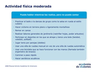 Actividad física moderada
2008 Physical Activity Guidelines for Americans
Puede hablar mientras las realiza, pero no puede cantar
• Practicar el baile o la danzas de grupo como la salsa en rueda al estilo
cubano
• Hacer ciclismo en terreno plano o ligeramente montañoso
• Remar en canoa
• Realizar labores generales de jardinería (rastrillar hojas, podar arbustos)
• Participar en deportes en los que se atrape y lance una bola (beisbol,
voleibol, softball)
• Jugar tenis por parejas (dobles)
• Usar una silla de ruedas manual en vez de una silla de ruedas automática
• Usar una bicicleta que se hace funcionar con las manos (llamada también
ergómetro de brazos)
• Caminar a paso rápido
• Hacer aeróbicos acuáticos
 